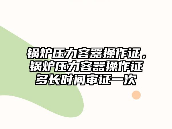 鍋爐壓力容器操作證，鍋爐壓力容器操作證多長時(shí)間審證一次