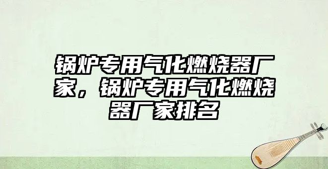 鍋爐專用氣化燃燒器廠家，鍋爐專用氣化燃燒器廠家排名