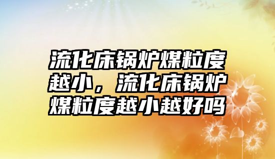 流化床鍋爐煤粒度越小，流化床鍋爐煤粒度越小越好嗎