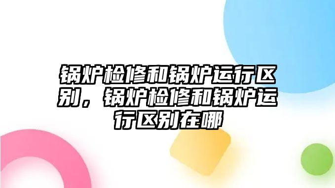 鍋爐檢修和鍋爐運行區(qū)別，鍋爐檢修和鍋爐運行區(qū)別在哪