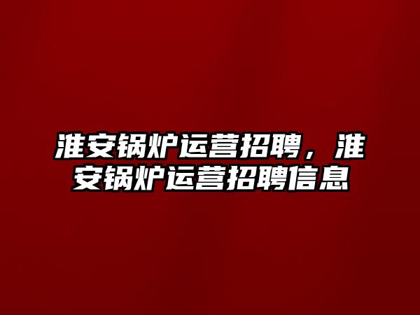 淮安鍋爐運營招聘，淮安鍋爐運營招聘信息