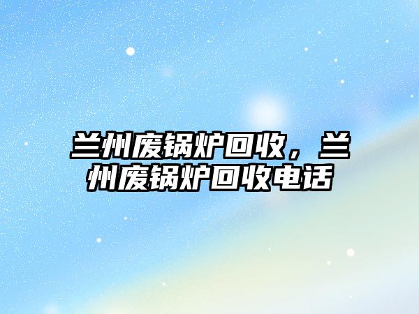 蘭州廢鍋爐回收，蘭州廢鍋爐回收電話