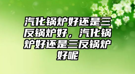 汽化鍋爐好還是三反鍋爐好，汽化鍋爐好還是三反鍋爐好呢