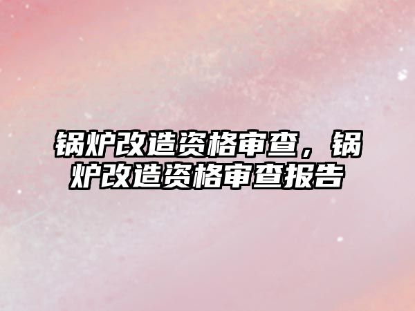 鍋爐改造資格審查，鍋爐改造資格審查報告