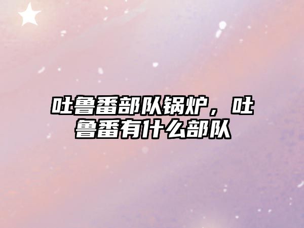 吐魯番部隊鍋爐，吐魯番有什么部隊