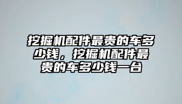 挖掘機配件最貴的車多少錢，挖掘機配件最貴的車多少錢一臺