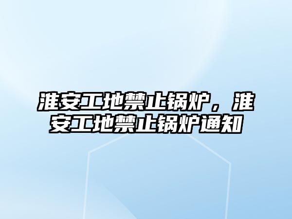 淮安工地禁止鍋爐，淮安工地禁止鍋爐通知