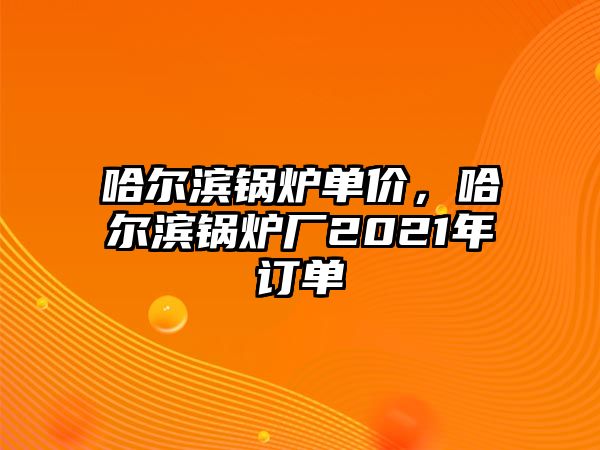 哈爾濱鍋爐單價(jià)，哈爾濱鍋爐廠2021年訂單