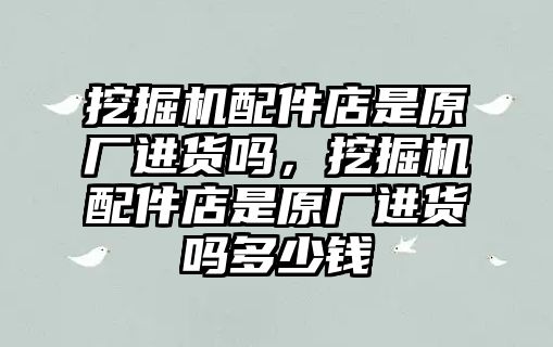 挖掘機配件店是原廠進貨嗎，挖掘機配件店是原廠進貨嗎多少錢