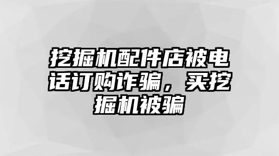 挖掘機(jī)配件店被電話訂購(gòu)詐騙，買(mǎi)挖掘機(jī)被騙