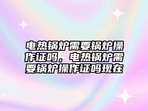 電熱鍋爐需要鍋爐操作證嗎，電熱鍋爐需要鍋爐操作證嗎現(xiàn)在