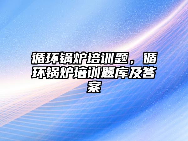 循環(huán)鍋爐培訓題，循環(huán)鍋爐培訓題庫及答案