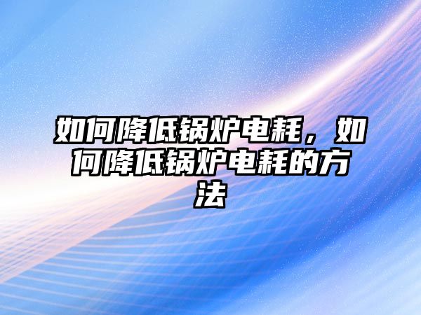 如何降低鍋爐電耗，如何降低鍋爐電耗的方法