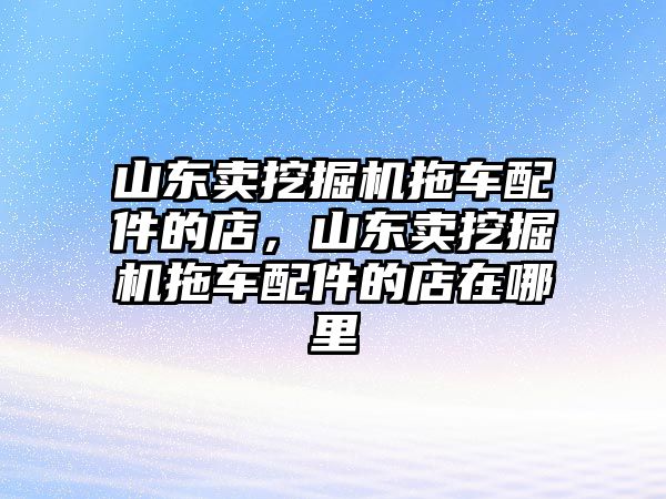 山東賣挖掘機(jī)拖車配件的店，山東賣挖掘機(jī)拖車配件的店在哪里