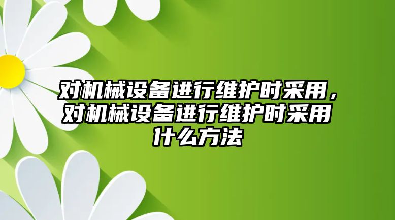 對機械設備進行維護時采用，對機械設備進行維護時采用什么方法