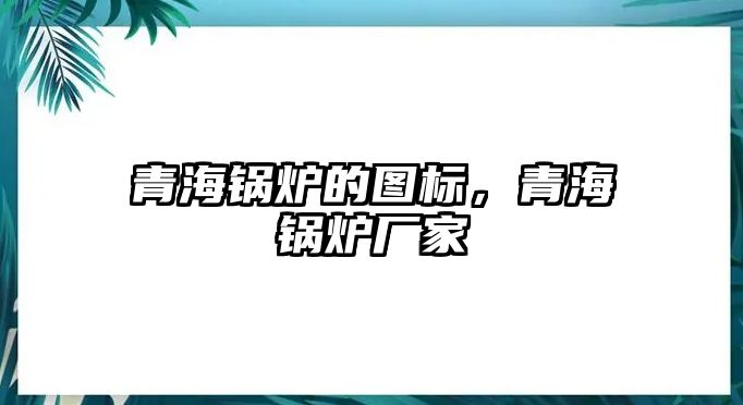 青海鍋爐的圖標，青海鍋爐廠家