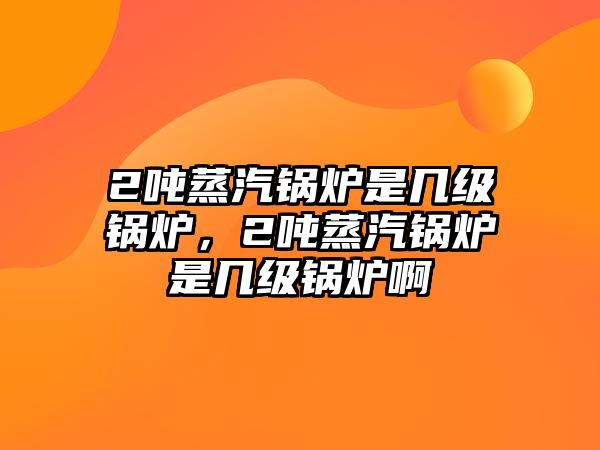 2噸蒸汽鍋爐是幾級鍋爐，2噸蒸汽鍋爐是幾級鍋爐啊