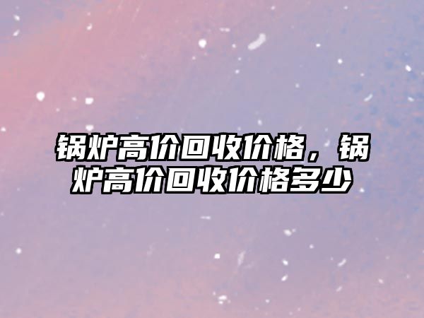 鍋爐高價(jià)回收價(jià)格，鍋爐高價(jià)回收價(jià)格多少