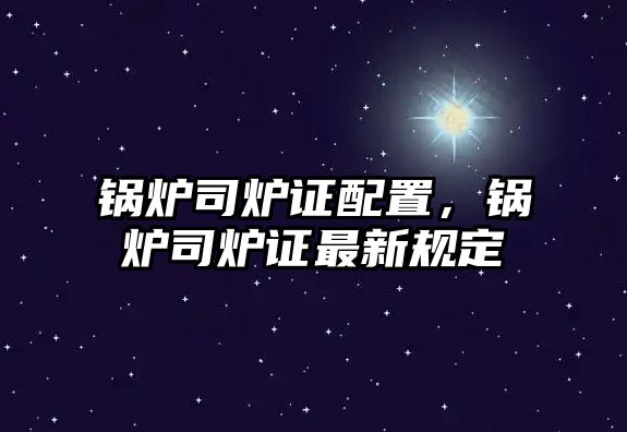 鍋爐司爐證配置，鍋爐司爐證最新規(guī)定