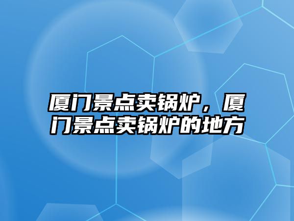 廈門景點賣鍋爐，廈門景點賣鍋爐的地方