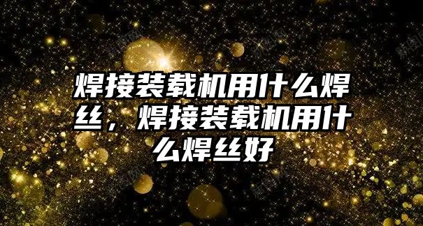 焊接裝載機用什么焊絲，焊接裝載機用什么焊絲好