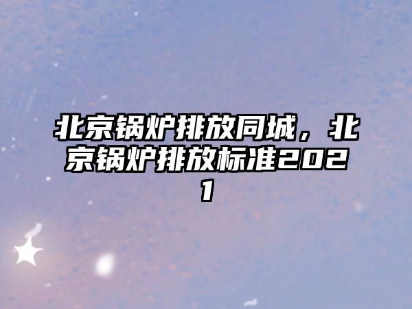 北京鍋爐排放同城，北京鍋爐排放標(biāo)準(zhǔn)2021