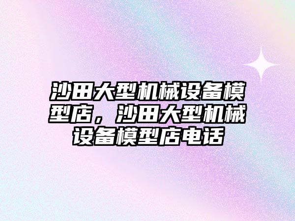 沙田大型機械設(shè)備模型店，沙田大型機械設(shè)備模型店電話