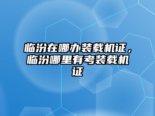 臨汾在哪辦裝載機證，臨汾哪里有考裝載機證