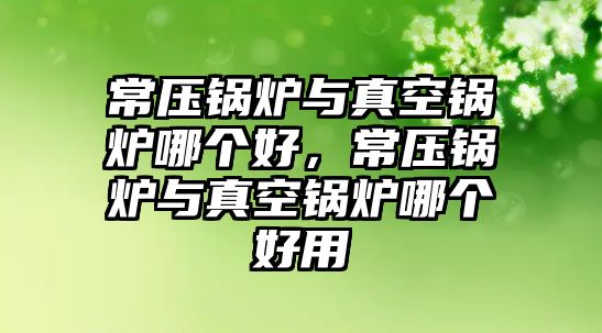 常壓鍋爐與真空鍋爐哪個(gè)好，常壓鍋爐與真空鍋爐哪個(gè)好用