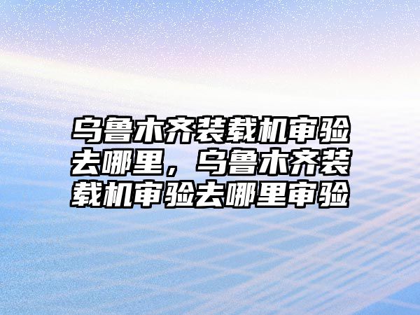 烏魯木齊裝載機(jī)審驗(yàn)去哪里，烏魯木齊裝載機(jī)審驗(yàn)去哪里審驗(yàn)