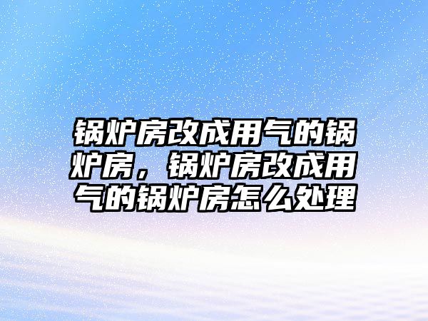 鍋爐房改成用氣的鍋爐房，鍋爐房改成用氣的鍋爐房怎么處理