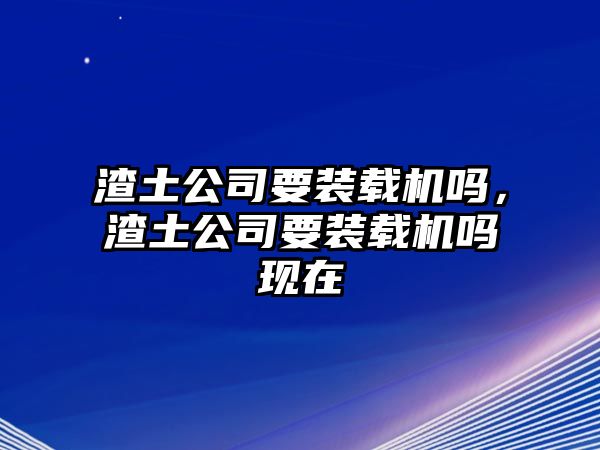 渣土公司要裝載機(jī)嗎，渣土公司要裝載機(jī)嗎現(xiàn)在