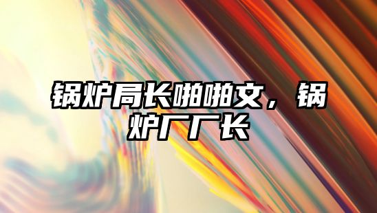 鍋爐局長(zhǎng)啪啪文，鍋爐廠廠長(zhǎng)