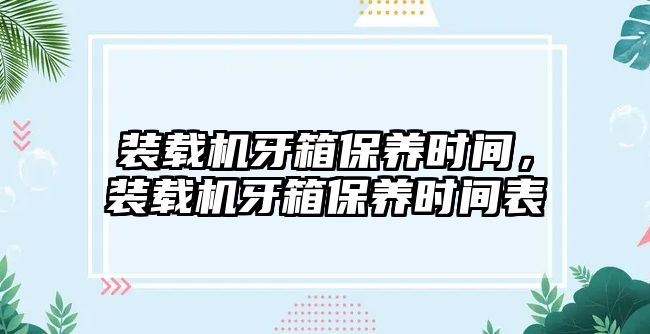 裝載機牙箱保養(yǎng)時間，裝載機牙箱保養(yǎng)時間表