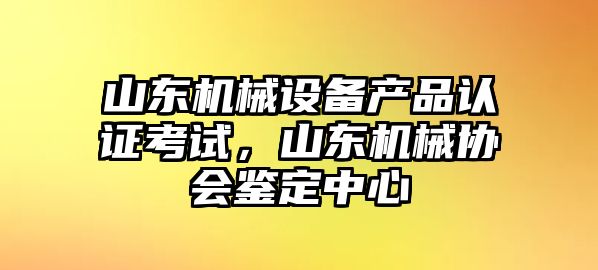 山東機(jī)械設(shè)備產(chǎn)品認(rèn)證考試，山東機(jī)械協(xié)會(huì)鑒定中心