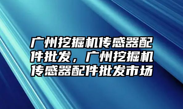 廣州挖掘機傳感器配件批發(fā)，廣州挖掘機傳感器配件批發(fā)市場