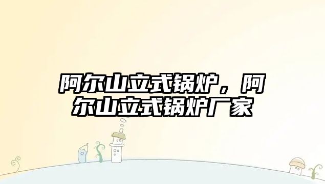 阿爾山立式鍋爐，阿爾山立式鍋爐廠家