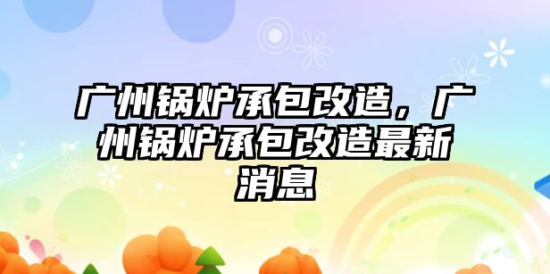 廣州鍋爐承包改造，廣州鍋爐承包改造最新消息