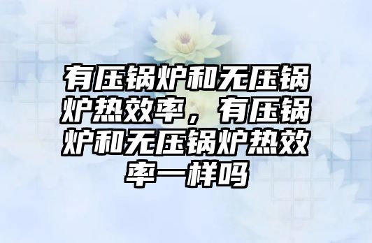 有壓鍋爐和無壓鍋爐熱效率，有壓鍋爐和無壓鍋爐熱效率一樣嗎