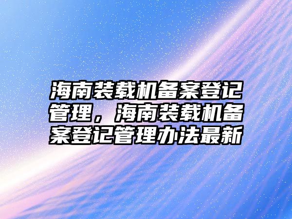 海南裝載機備案登記管理，海南裝載機備案登記管理辦法最新