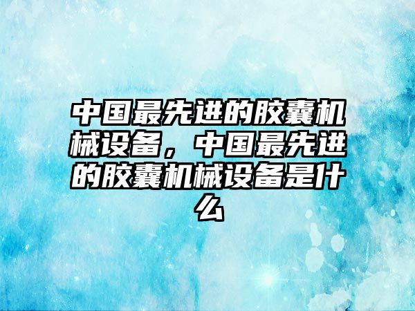 中國最先進(jìn)的膠囊機(jī)械設(shè)備，中國最先進(jìn)的膠囊機(jī)械設(shè)備是什么