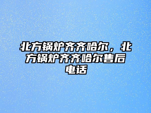 北方鍋爐齊齊哈爾，北方鍋爐齊齊哈爾售后電話