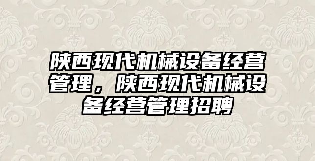 陜西現(xiàn)代機械設(shè)備經(jīng)營管理，陜西現(xiàn)代機械設(shè)備經(jīng)營管理招聘