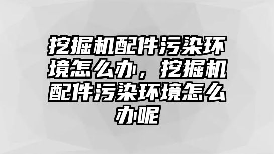 挖掘機(jī)配件污染環(huán)境怎么辦，挖掘機(jī)配件污染環(huán)境怎么辦呢