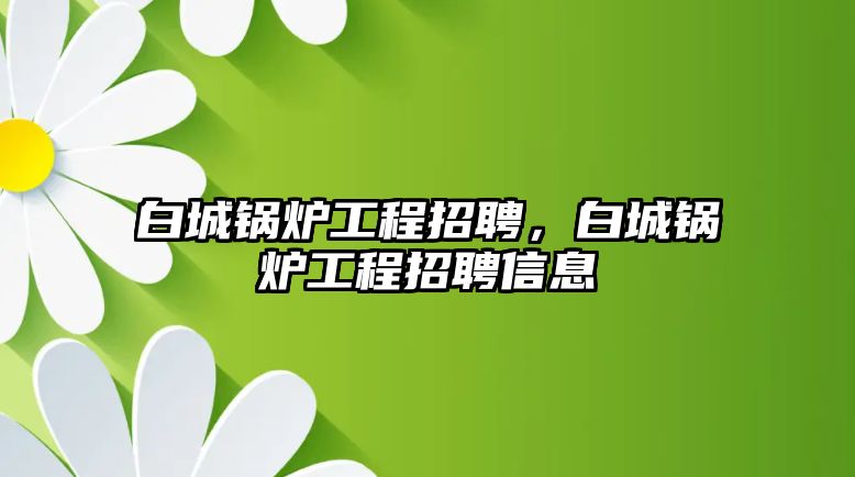 白城鍋爐工程招聘，白城鍋爐工程招聘信息