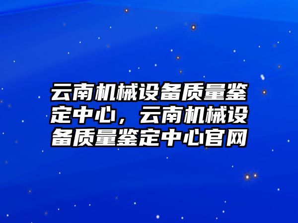 云南機(jī)械設(shè)備質(zhì)量鑒定中心，云南機(jī)械設(shè)備質(zhì)量鑒定中心官網(wǎng)