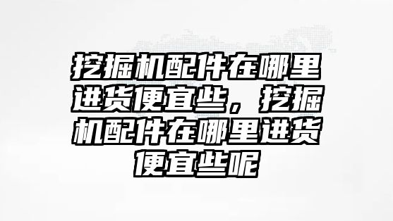 挖掘機(jī)配件在哪里進(jìn)貨便宜些，挖掘機(jī)配件在哪里進(jìn)貨便宜些呢