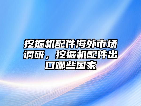 挖掘機(jī)配件海外市場調(diào)研，挖掘機(jī)配件出口哪些國家