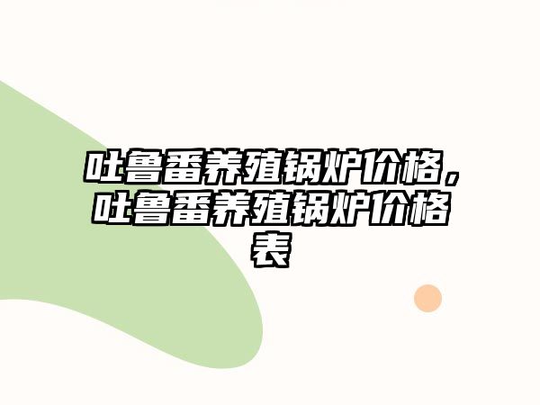 吐魯番養(yǎng)殖鍋爐價格，吐魯番養(yǎng)殖鍋爐價格表