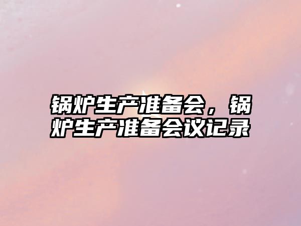 鍋爐生產(chǎn)準(zhǔn)備會(huì)，鍋爐生產(chǎn)準(zhǔn)備會(huì)議記錄